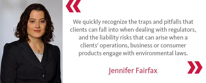 We quickly recognize the traps and pitfalls that clients can fall into when dealing with regulators, and the liability risks that can arise when a clients’ operations, business or consumer products engage with environmental laws. - Jennifer Fairfax