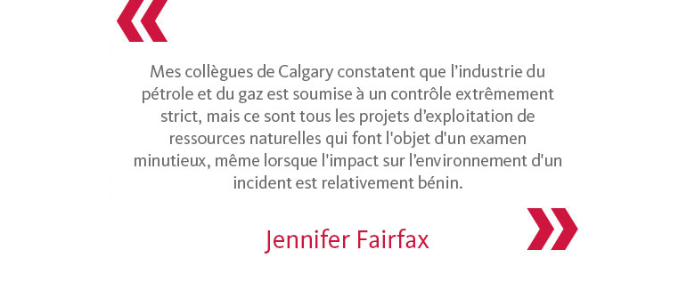 Mes collègues de Calgary constatent que l’industrie du pétrole et du gaz est soumise à un contrôle extrêmement strict, mais ce sont tous les projets d’exploitation de ressources naturelles qui font l'objet d'un examen minutieux, même lorsque l'impact sur l’environnement d'un incident est relativement bénin. - Jennifer Fairfax