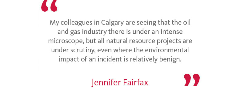 My colleagues in Calgary are seeing that the oil and gas industry there is under an intense microscope, but all natural resource projects are under scrutiny, even where the environmental impact of an incident is relatively benign. - Jennifer Fairfax