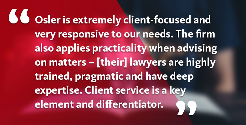 Osler is extremely client-focused and very responsive to our needs. The firm also applies practicality when advising on matters – [their] lawyers are highly trained, pragmatic and have deep expertise. Client service is a key element and differentiator.
