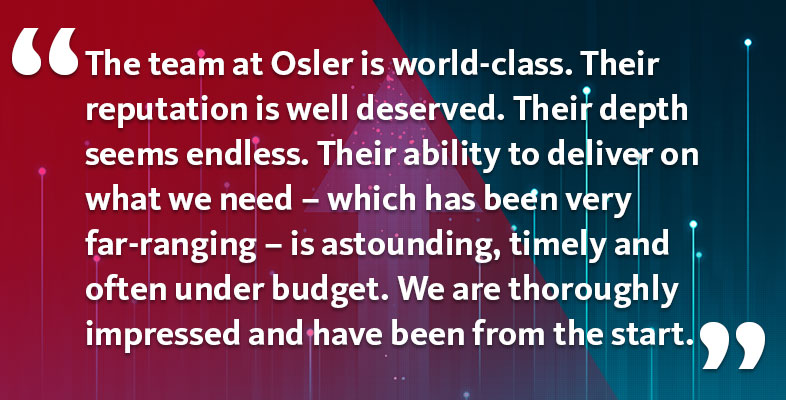 The team at Osler is world-class. Their reputation is well deserved. Their depth seems endless. Their ability to deliver on what we need – which has been very far-ranging – is astounding, timely and often under budget. We are thoroughly impressed and have been from the start.