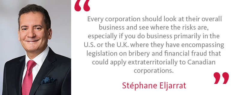 Quote by Stéphane Eljarrat: Every corporation should look at their overall business and see where the risks are, especially if you do business primarily in the U.S. or the U.K. where they have encompassing legislation on bribery and financial fraud that could apply extraterritorially to Canadian corporations.